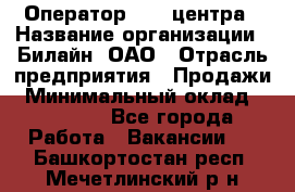 Оператор Call-центра › Название организации ­ Билайн, ОАО › Отрасль предприятия ­ Продажи › Минимальный оклад ­ 15 000 - Все города Работа » Вакансии   . Башкортостан респ.,Мечетлинский р-н